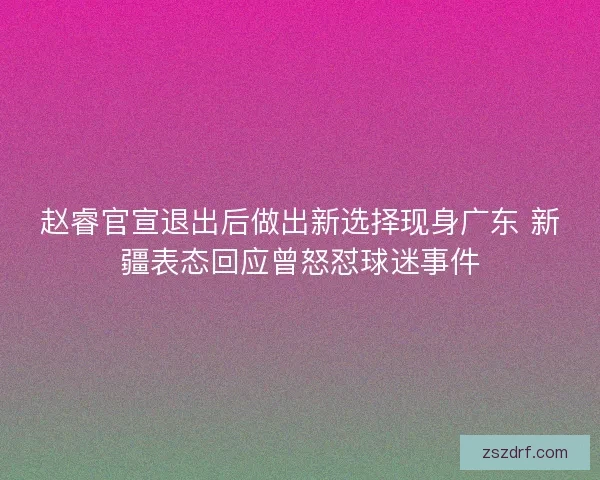 赵睿官宣退出后做出新选择现身广东 新疆表态回应曾怒怼球迷事件