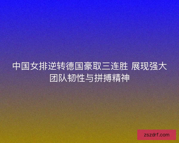 中国女排逆转德国豪取三连胜 展现强大团队韧性与拼搏精神