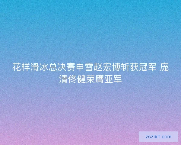 花样滑冰总决赛申雪赵宏博斩获冠军 庞清佟健荣膺亚军 花样滑冰总决赛申雪赵宏博斩获冠军 庞清佟健荣膺亚军
