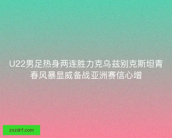 U22男足热身两连胜力克乌兹别克斯坦青春风暴显威备战亚洲赛信心增