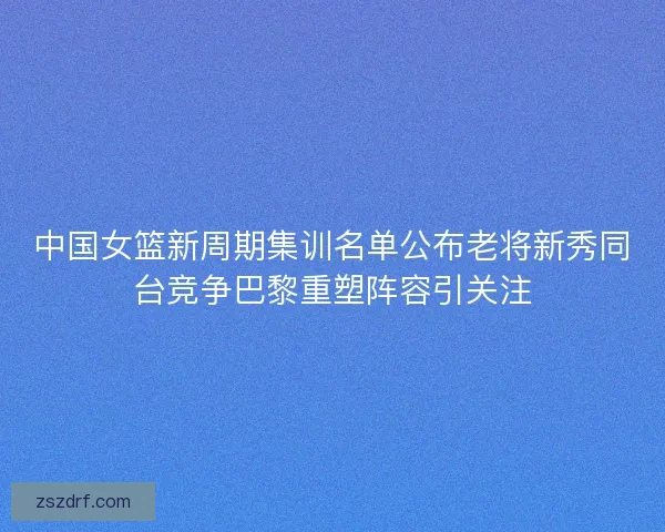 中国女篮新周期集训名单公布老将新秀同台竞争巴黎重塑阵容引关注