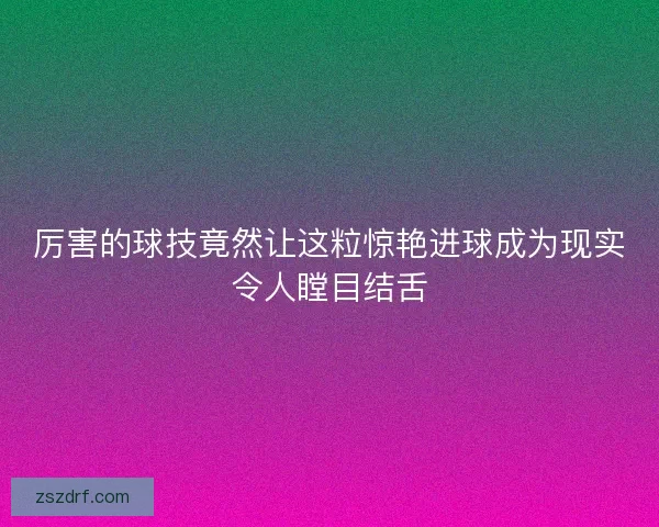 厉害的球技竟然让这粒惊艳进球成为现实令人瞠目结舌