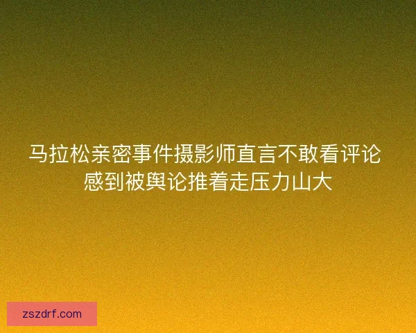 马拉松亲密事件摄影师直言不敢看评论 感到被舆论推着走压力山大