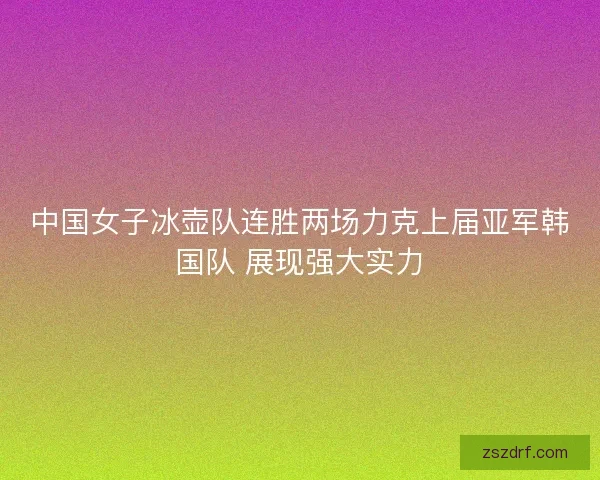 中国女子冰壶队连胜两场力克上届亚军韩国队 展现强大实力