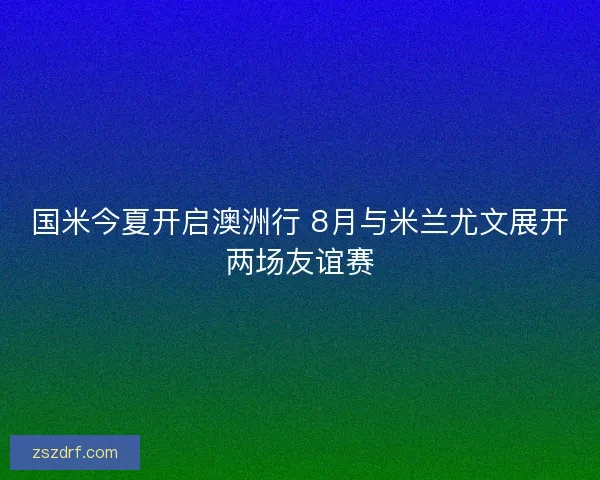 国米今夏开启澳洲行 8月与米兰尤文展开两场友谊赛