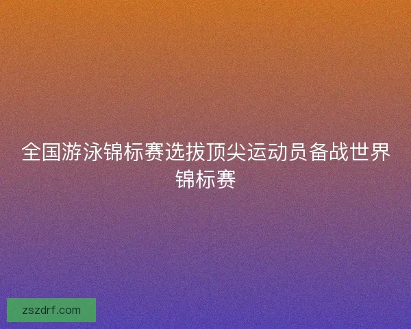 全国游泳锦标赛选拔顶尖运动员备战世界锦标赛