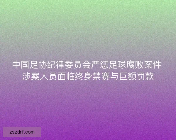 中国足协纪律委员会严惩足球腐败案件 涉案人员面临终身禁赛与巨额罚款 中国足协纪律委员会严惩足球腐败案件 涉案人员面临终身禁赛与巨额罚款