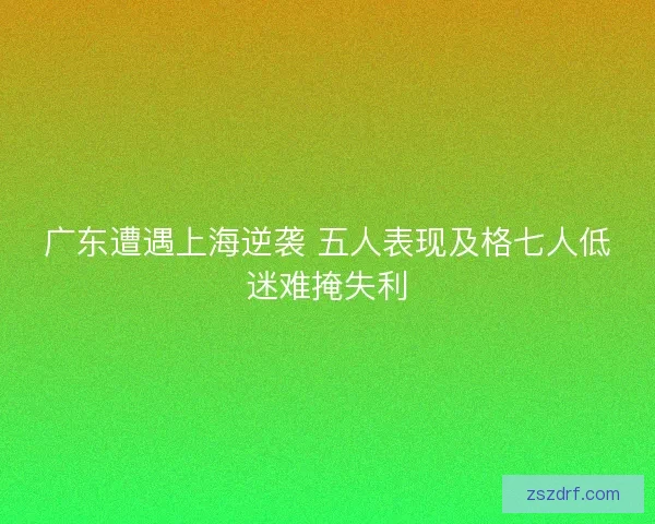 广东遭遇上海逆袭 五人表现及格七人低迷难掩失利 广东遭遇上海逆袭 五人表现及格七人低迷难掩失利