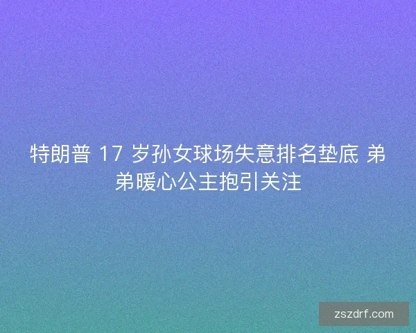 特朗普 17 岁孙女球场失意排名垫底 弟弟暖心公主抱引关注