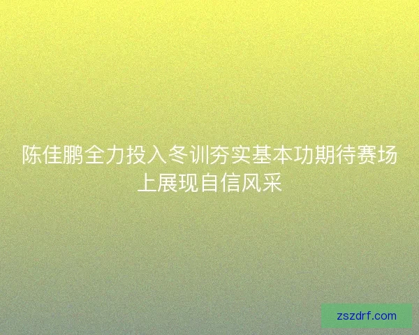 陈佳鹏全力投入冬训夯实基本功期待赛场上展现自信风采