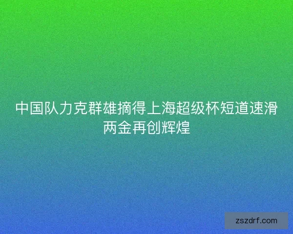 中国队力克群雄摘得上海超级杯短道速滑两金再创辉煌 中国队力克群雄摘得上海超级杯短道速滑两金再创辉煌
