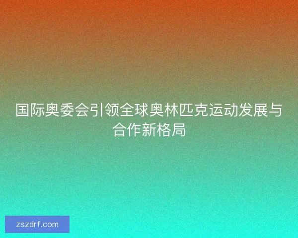 国际奥委会引领全球奥林匹克运动发展与合作新格局
