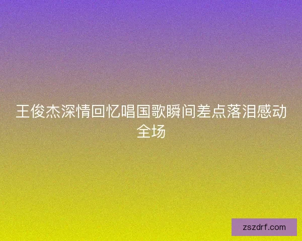 王俊杰深情回忆唱国歌瞬间差点落泪感动全场