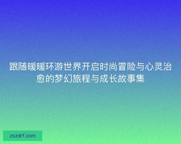 跟随暖暖环游世界开启时尚冒险与心灵治愈的梦幻旅程与成长故事集 跟随暖暖环游世界开启时尚冒险与心灵治愈的梦幻旅程与成长故事集