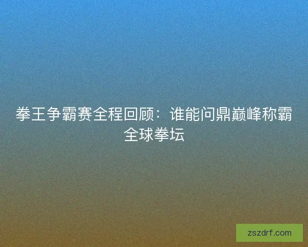 拳王争霸赛全程回顾：谁能问鼎巅峰称霸全球拳坛